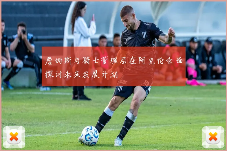 詹姆斯与骑士管理层在阿克伦会面探讨未来发展计划