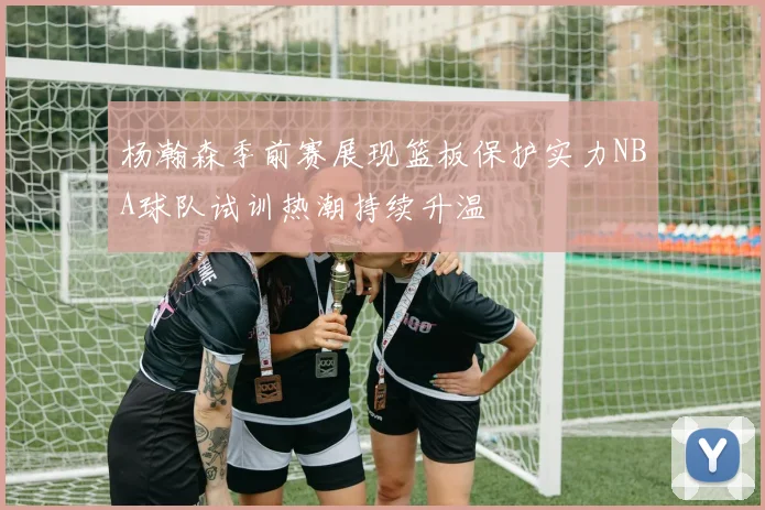 杨瀚森季前赛展现篮板保护实力NBA球队试训热潮持续升温