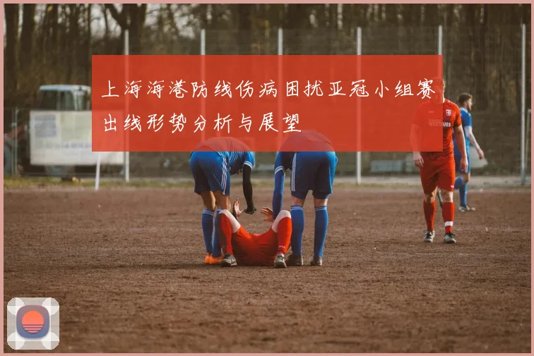 上海海港防线伤病困扰亚冠小组赛出线形势分析与展望