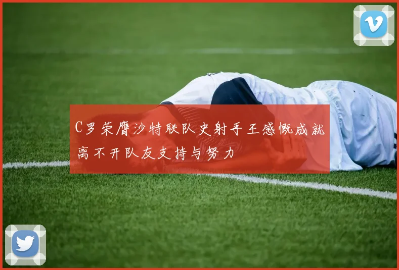 C罗荣膺沙特联队史射手王感慨成就离不开队友支持与努力
