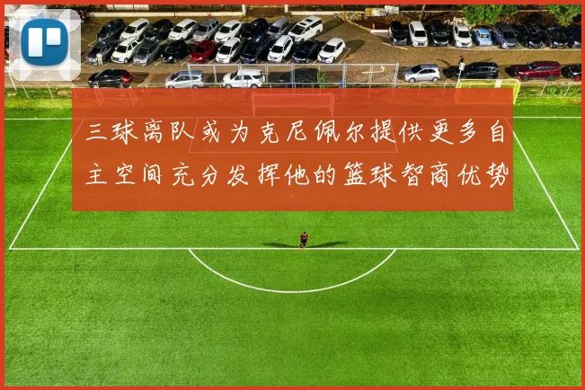 三球离队或为克尼佩尔提供更多自主空间充分发挥他的篮球智商优势