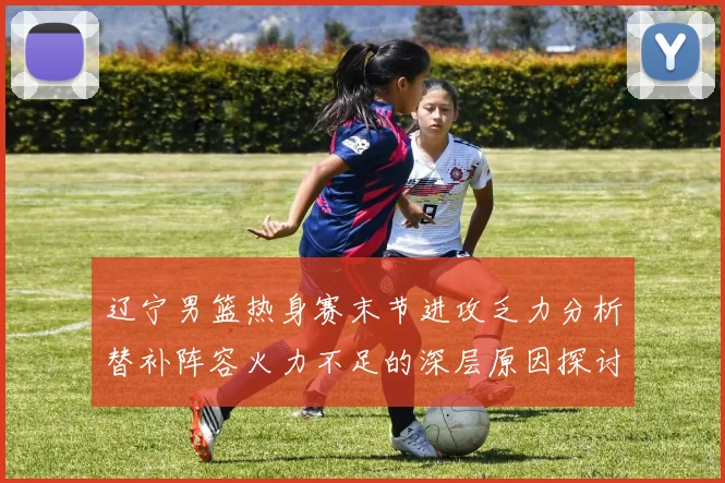 辽宁男篮热身赛末节进攻乏力分析替补阵容火力不足的深层原因探讨