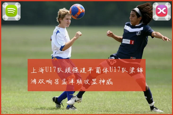 上海U17队顽强追平葡体U17队梁锦鸿双响吕孟洋助攻显神威