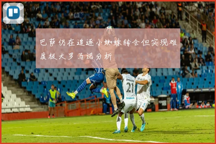 巴萨仍在追逐小蜘蛛转会但实现难度极大罗马诺分析