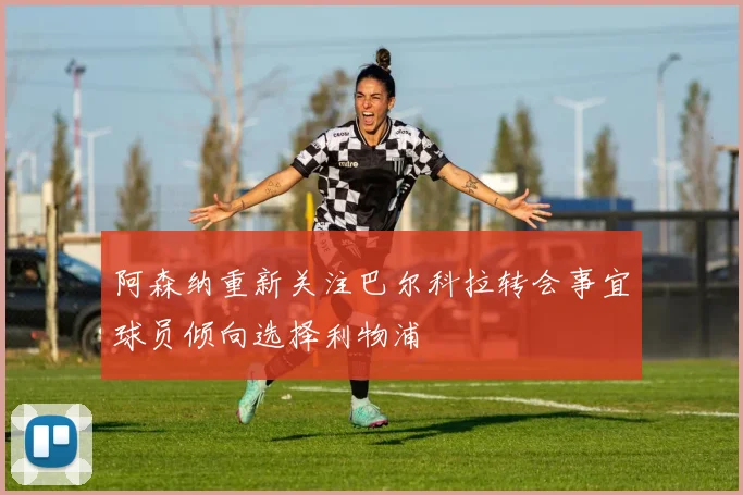 阿森纳重新关注巴尔科拉转会事宜球员倾向选择利物浦